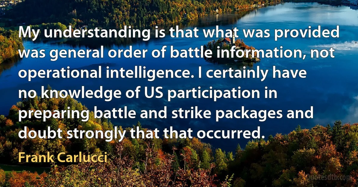 My understanding is that what was provided was general order of battle information, not operational intelligence. I certainly have no knowledge of US participation in preparing battle and strike packages and doubt strongly that that occurred. (Frank Carlucci)