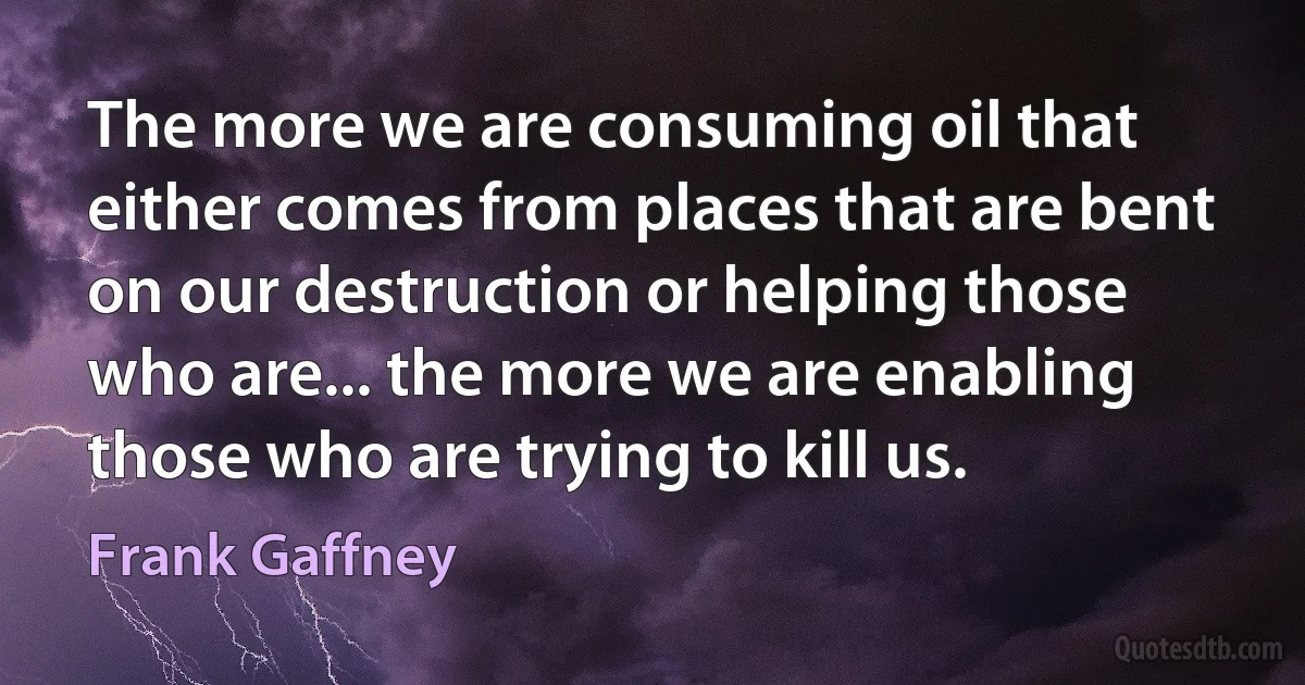 The more we are consuming oil that either comes from places that are bent on our destruction or helping those who are... the more we are enabling those who are trying to kill us. (Frank Gaffney)