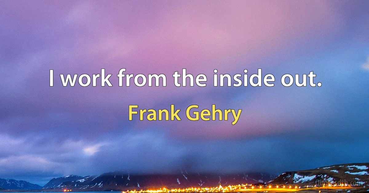 I work from the inside out. (Frank Gehry)