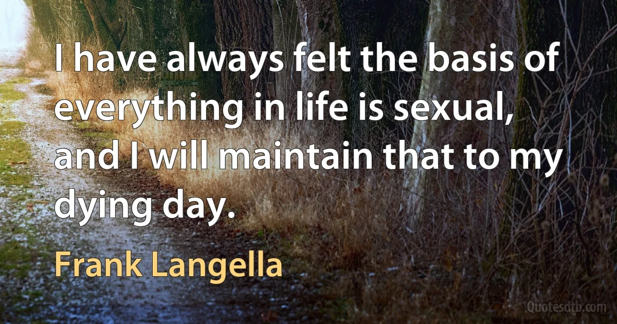 I have always felt the basis of everything in life is sexual, and I will maintain that to my dying day. (Frank Langella)