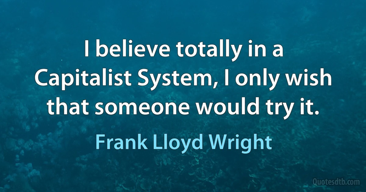 I believe totally in a Capitalist System, I only wish that someone would try it. (Frank Lloyd Wright)