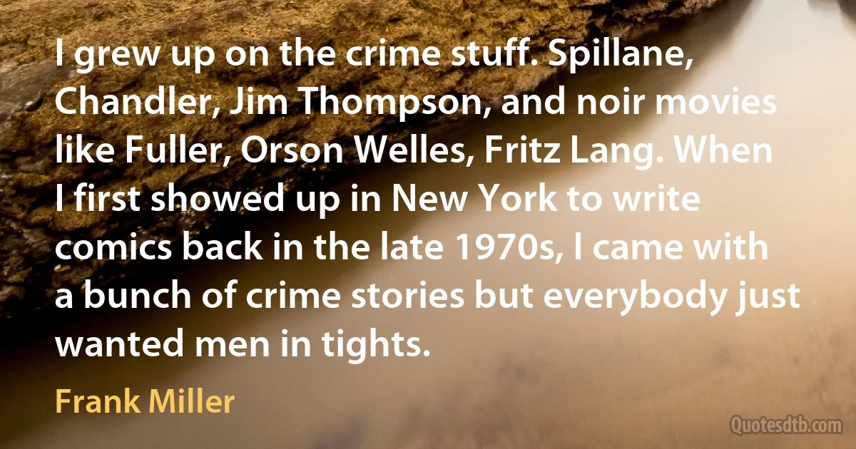 I grew up on the crime stuff. Spillane, Chandler, Jim Thompson, and noir movies like Fuller, Orson Welles, Fritz Lang. When I first showed up in New York to write comics back in the late 1970s, I came with a bunch of crime stories but everybody just wanted men in tights. (Frank Miller)