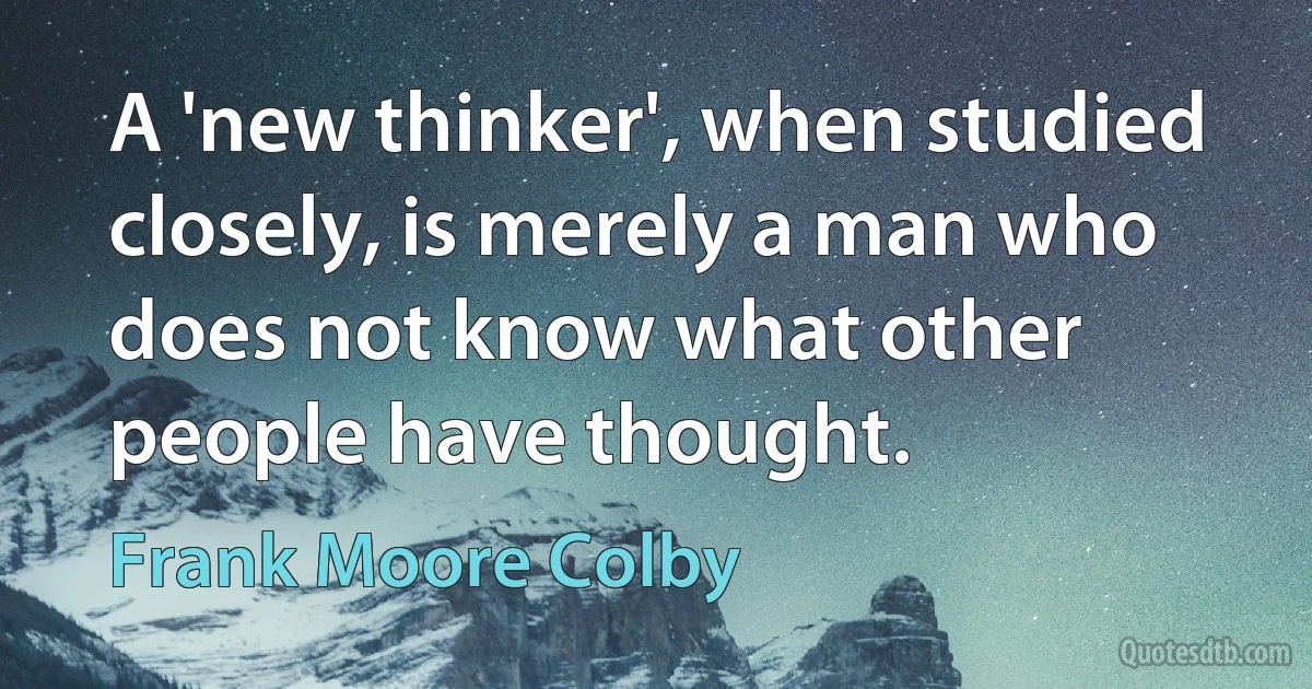 A 'new thinker', when studied closely, is merely a man who does not know what other people have thought. (Frank Moore Colby)