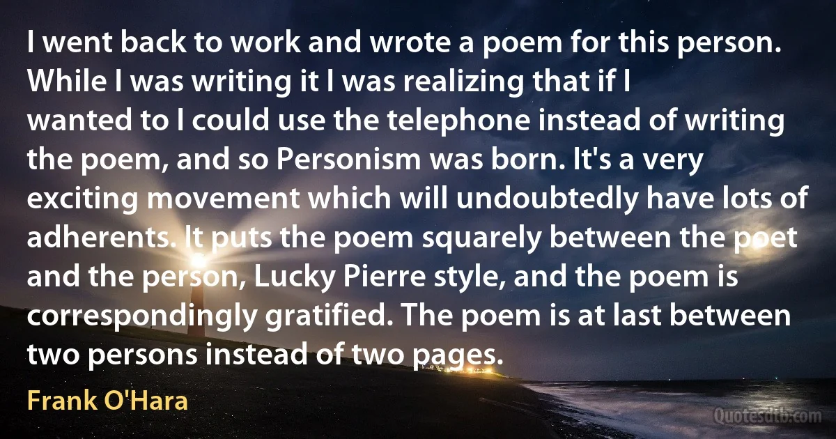 I went back to work and wrote a poem for this person. While I was writing it I was realizing that if I wanted to I could use the telephone instead of writing the poem, and so Personism was born. It's a very exciting movement which will undoubtedly have lots of adherents. It puts the poem squarely between the poet and the person, Lucky Pierre style, and the poem is correspondingly gratified. The poem is at last between two persons instead of two pages. (Frank O'Hara)