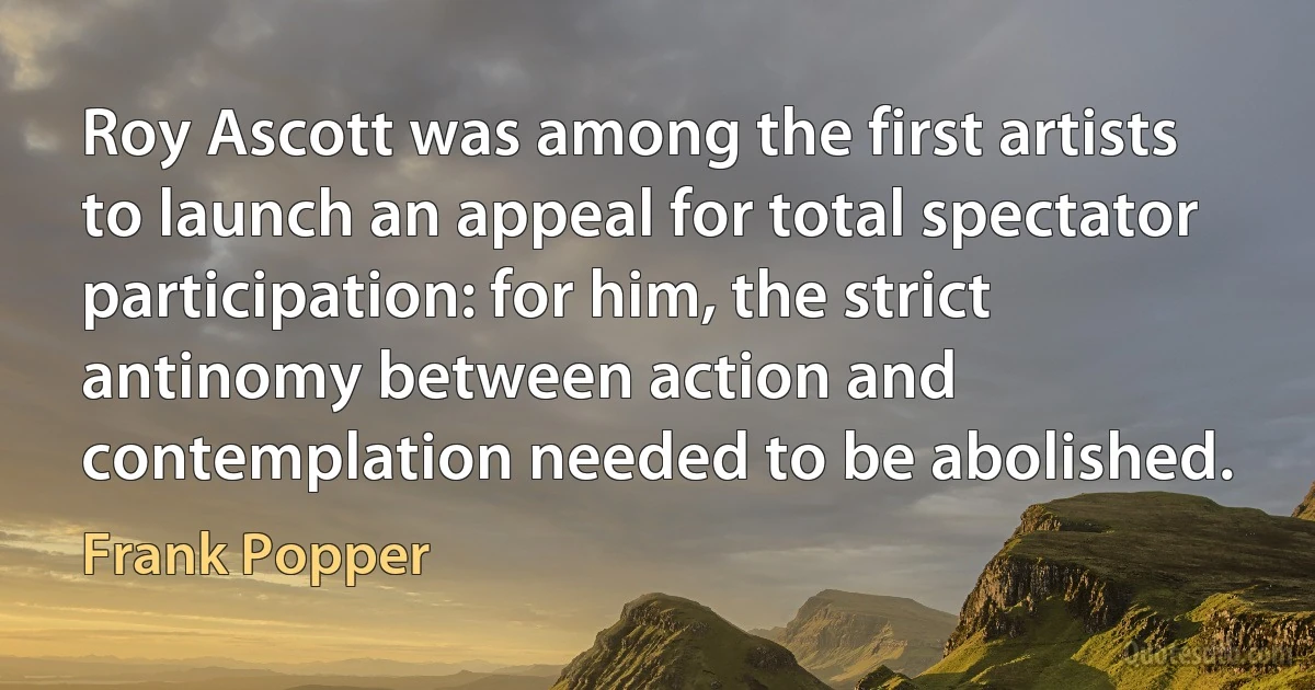 Roy Ascott was among the first artists to launch an appeal for total spectator participation: for him, the strict antinomy between action and contemplation needed to be abolished. (Frank Popper)