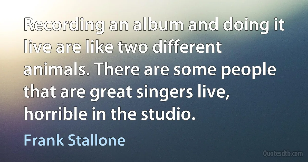 Recording an album and doing it live are like two different animals. There are some people that are great singers live, horrible in the studio. (Frank Stallone)