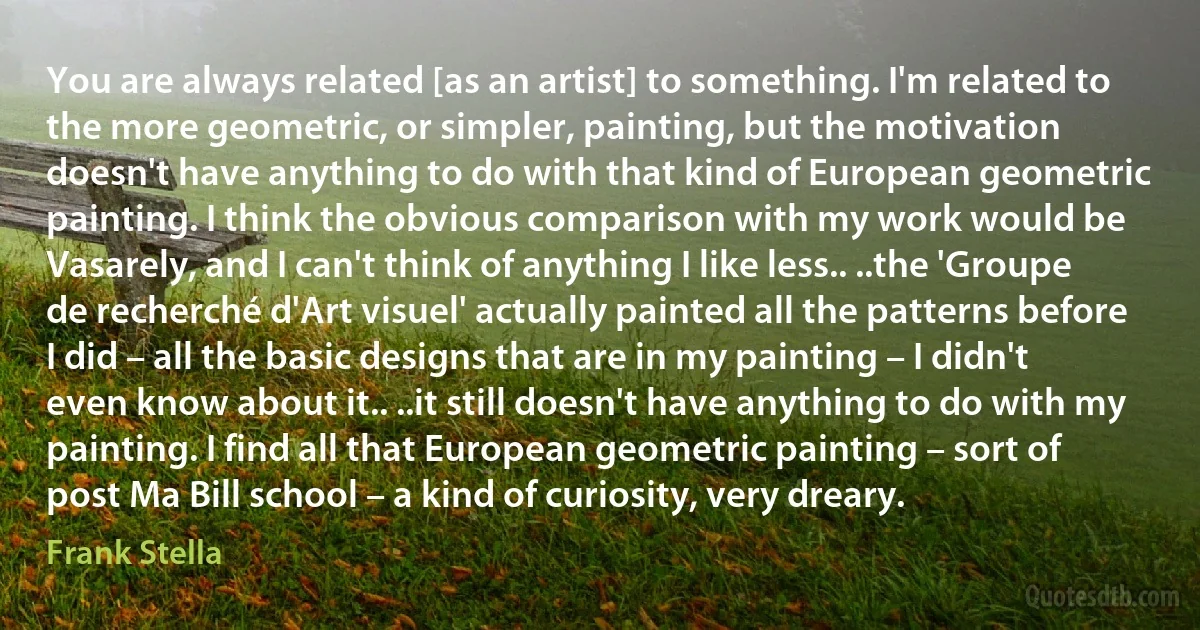 You are always related [as an artist] to something. I'm related to the more geometric, or simpler, painting, but the motivation doesn't have anything to do with that kind of European geometric painting. I think the obvious comparison with my work would be Vasarely, and I can't think of anything I like less.. ..the 'Groupe de recherché d'Art visuel' actually painted all the patterns before I did – all the basic designs that are in my painting – I didn't even know about it.. ..it still doesn't have anything to do with my painting. I find all that European geometric painting – sort of post Ma Bill school – a kind of curiosity, very dreary. (Frank Stella)