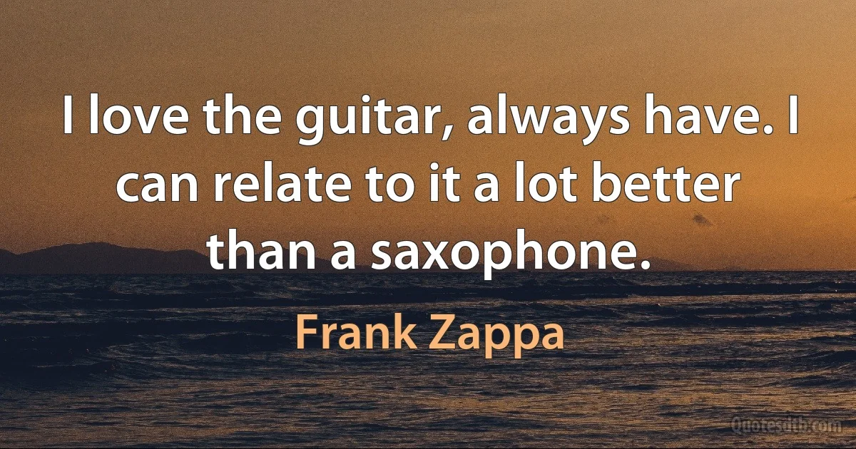 I love the guitar, always have. I can relate to it a lot better than a saxophone. (Frank Zappa)