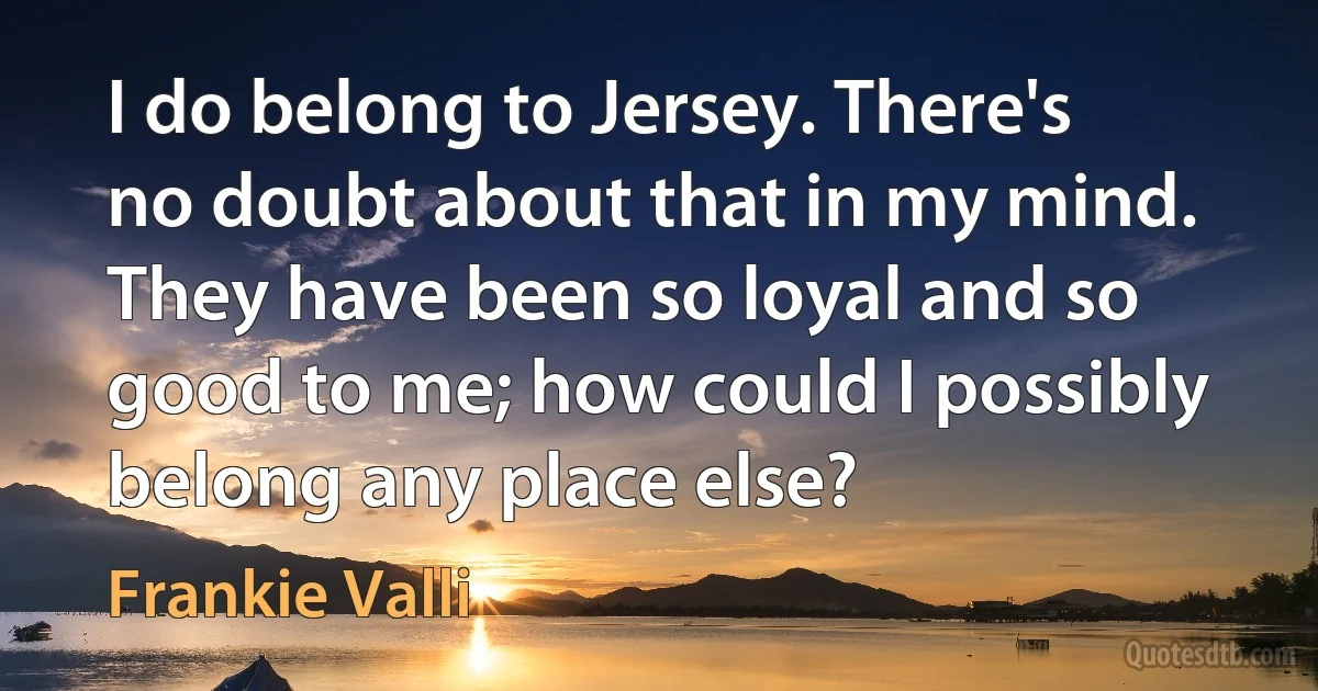 I do belong to Jersey. There's no doubt about that in my mind. They have been so loyal and so good to me; how could I possibly belong any place else? (Frankie Valli)