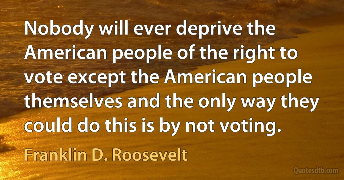 Nobody will ever deprive the American people of the right to vote except the American people themselves and the only way they could do this is by not voting. (Franklin D. Roosevelt)