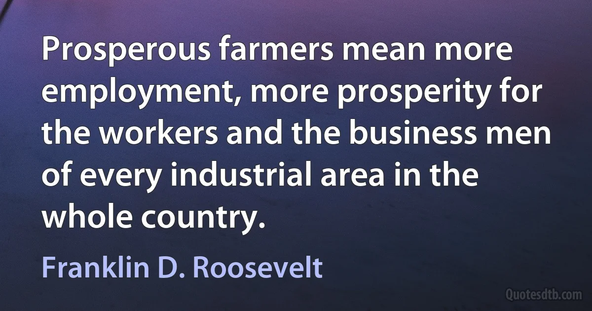 Prosperous farmers mean more employment, more prosperity for the workers and the business men of every industrial area in the whole country. (Franklin D. Roosevelt)