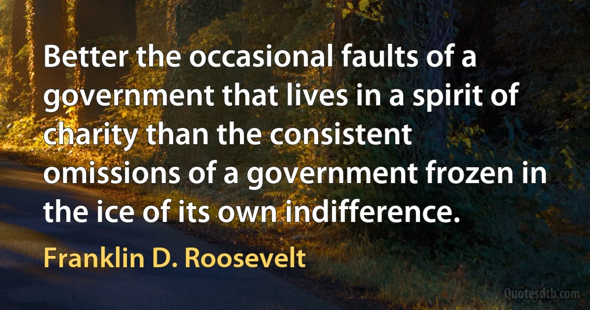 Better the occasional faults of a government that lives in a spirit of charity than the consistent omissions of a government frozen in the ice of its own indifference. (Franklin D. Roosevelt)