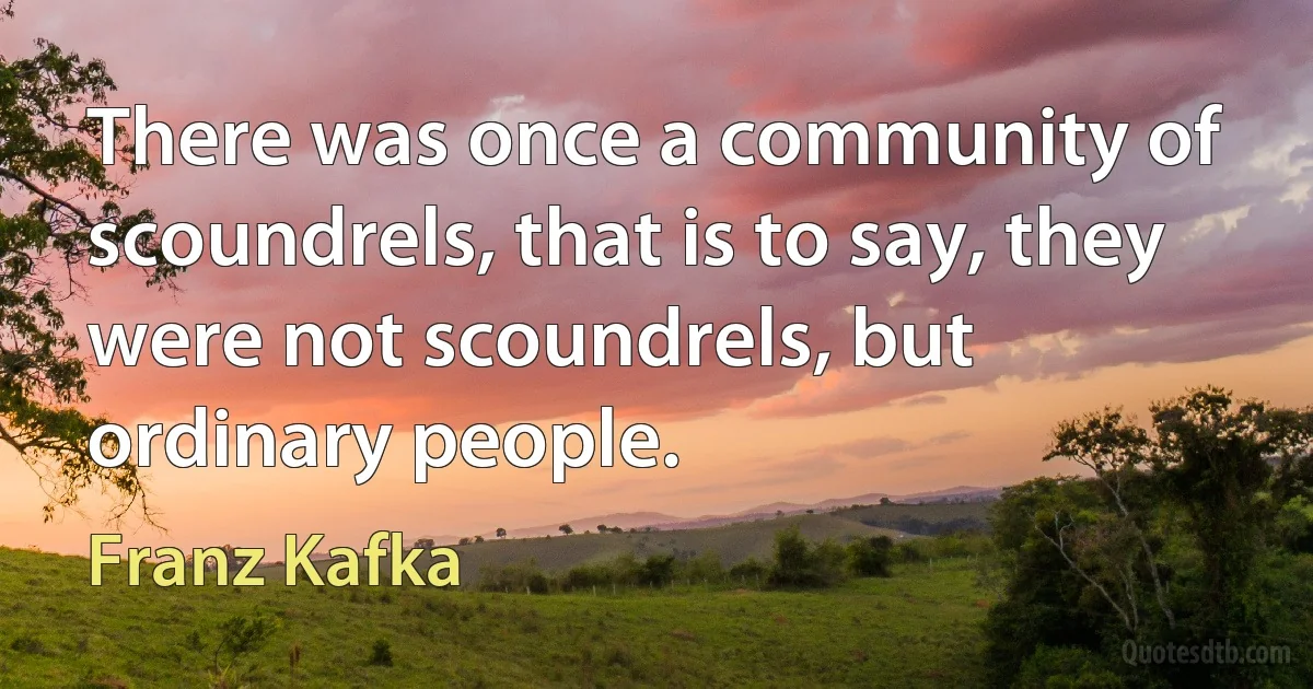 There was once a community of scoundrels, that is to say, they were not scoundrels, but ordinary people. (Franz Kafka)