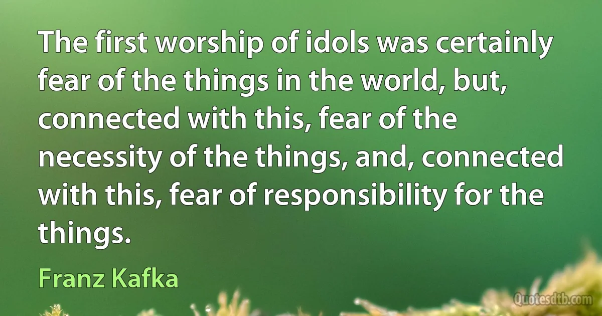 The first worship of idols was certainly fear of the things in the world, but, connected with this, fear of the necessity of the things, and, connected with this, fear of responsibility for the things. (Franz Kafka)