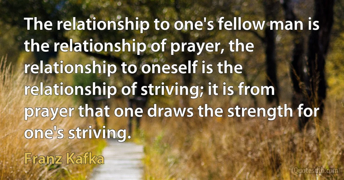 The relationship to one's fellow man is the relationship of prayer, the relationship to oneself is the relationship of striving; it is from prayer that one draws the strength for one's striving. (Franz Kafka)