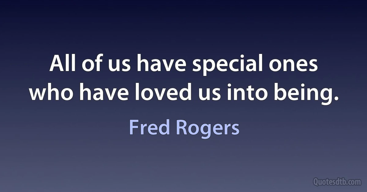 All of us have special ones who have loved us into being. (Fred Rogers)