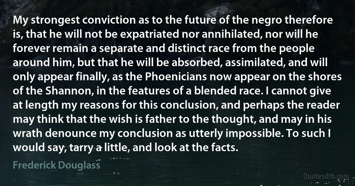 My strongest conviction as to the future of the negro therefore is, that he will not be expatriated nor annihilated, nor will he forever remain a separate and distinct race from the people around him, but that he will be absorbed, assimilated, and will only appear finally, as the Phoenicians now appear on the shores of the Shannon, in the features of a blended race. I cannot give at length my reasons for this conclusion, and perhaps the reader may think that the wish is father to the thought, and may in his wrath denounce my conclusion as utterly impossible. To such I would say, tarry a little, and look at the facts. (Frederick Douglass)