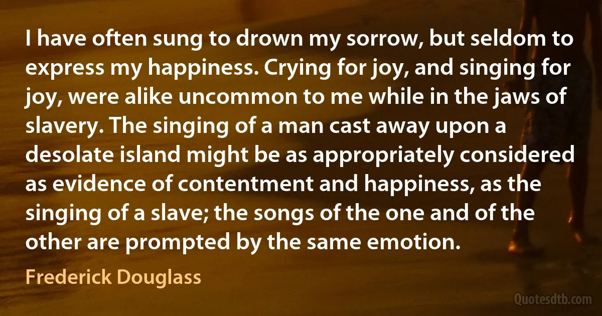 I have often sung to drown my sorrow, but seldom to express my happiness. Crying for joy, and singing for joy, were alike uncommon to me while in the jaws of slavery. The singing of a man cast away upon a desolate island might be as appropriately considered as evidence of contentment and happiness, as the singing of a slave; the songs of the one and of the other are prompted by the same emotion. (Frederick Douglass)