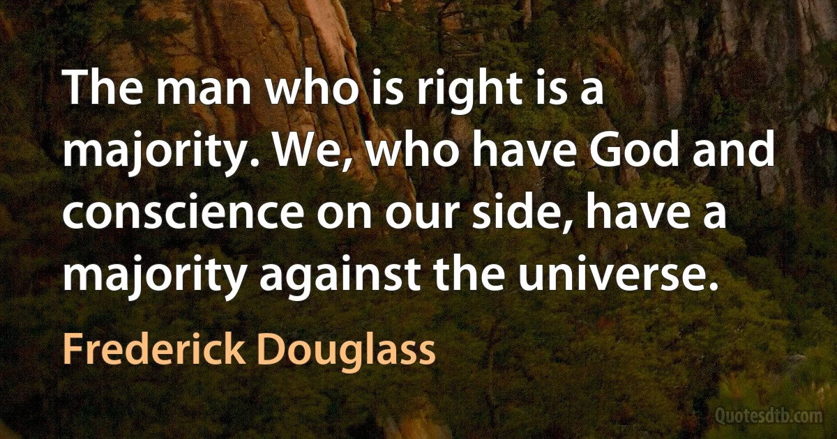 The man who is right is a majority. We, who have God and conscience on our side, have a majority against the universe. (Frederick Douglass)