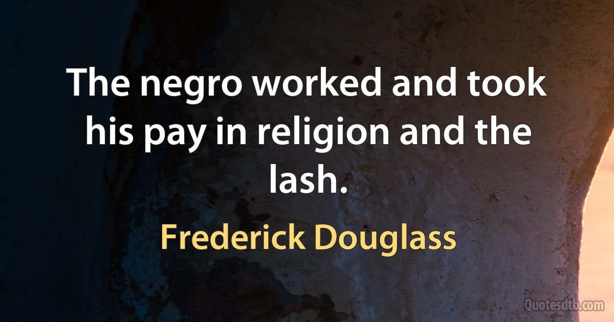 The negro worked and took his pay in religion and the lash. (Frederick Douglass)