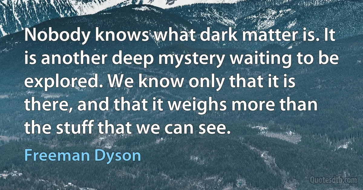 Nobody knows what dark matter is. It is another deep mystery waiting to be explored. We know only that it is there, and that it weighs more than the stuff that we can see. (Freeman Dyson)