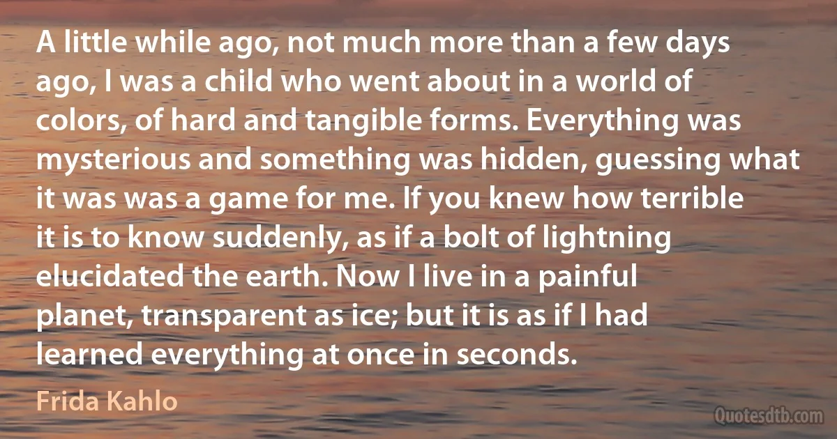 A little while ago, not much more than a few days ago, I was a child who went about in a world of colors, of hard and tangible forms. Everything was mysterious and something was hidden, guessing what it was was a game for me. If you knew how terrible it is to know suddenly, as if a bolt of lightning elucidated the earth. Now I live in a painful planet, transparent as ice; but it is as if I had learned everything at once in seconds. (Frida Kahlo)