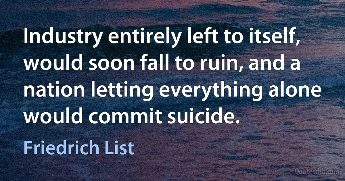 Industry entirely left to itself, would soon fall to ruin, and a nation letting everything alone would commit suicide. (Friedrich List)