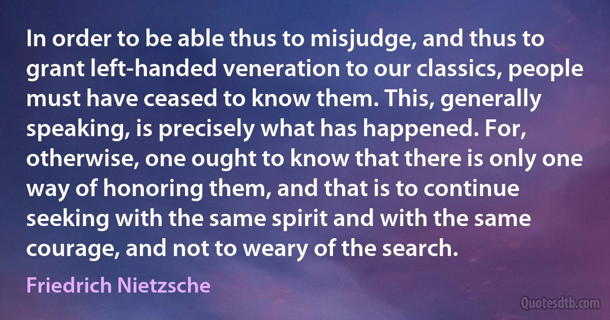 In order to be able thus to misjudge, and thus to grant left-handed veneration to our classics, people must have ceased to know them. This, generally speaking, is precisely what has happened. For, otherwise, one ought to know that there is only one way of honoring them, and that is to continue seeking with the same spirit and with the same courage, and not to weary of the search. (Friedrich Nietzsche)