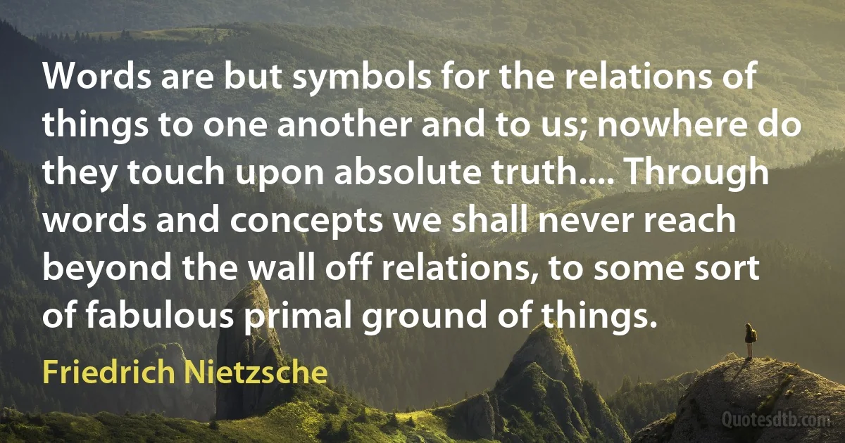 Words are but symbols for the relations of things to one another and to us; nowhere do they touch upon absolute truth.... Through words and concepts we shall never reach beyond the wall off relations, to some sort of fabulous primal ground of things. (Friedrich Nietzsche)