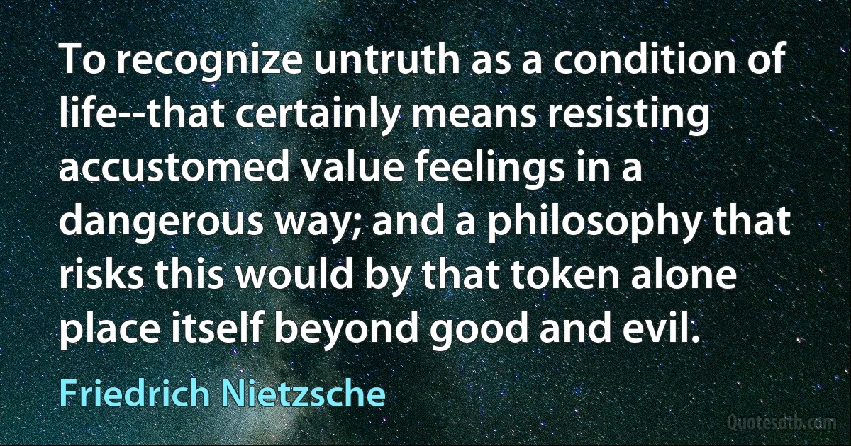 To recognize untruth as a condition of life--that certainly means resisting accustomed value feelings in a dangerous way; and a philosophy that risks this would by that token alone place itself beyond good and evil. (Friedrich Nietzsche)