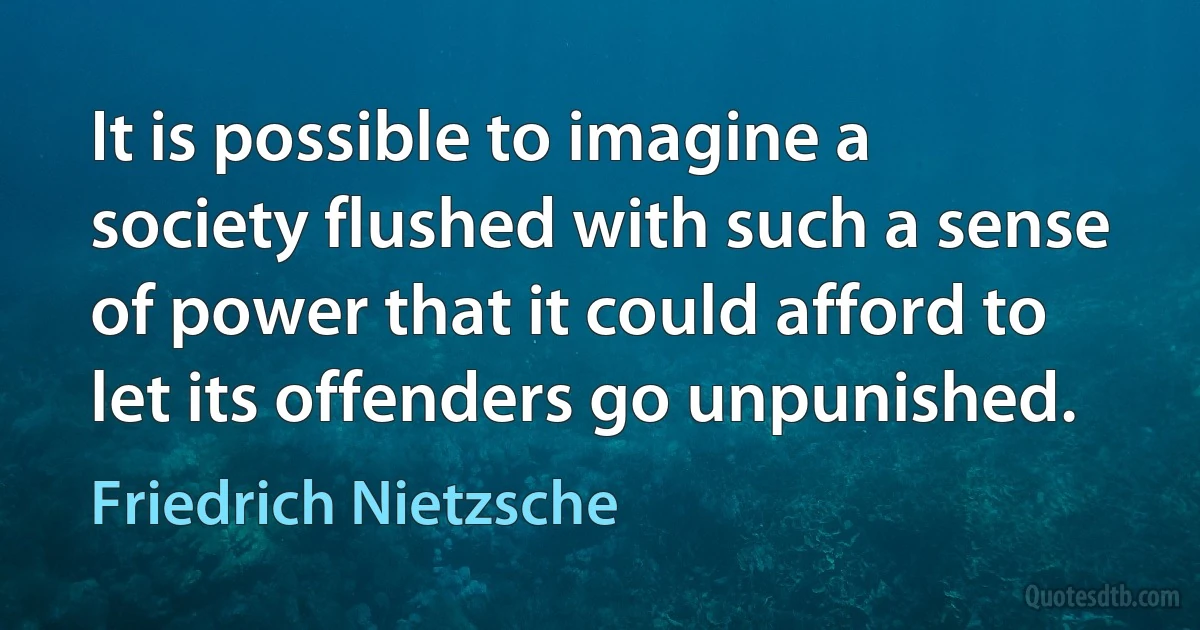 It is possible to imagine a society flushed with such a sense of power that it could afford to let its offenders go unpunished. (Friedrich Nietzsche)