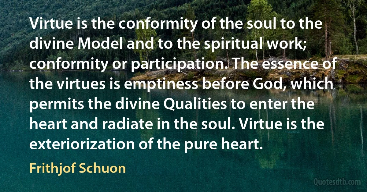 Virtue is the conformity of the soul to the divine Model and to the spiritual work; conformity or participation. The essence of the virtues is emptiness before God, which permits the divine Qualities to enter the heart and radiate in the soul. Virtue is the exteriorization of the pure heart. (Frithjof Schuon)