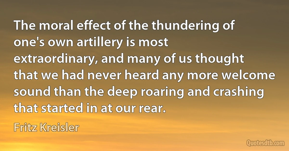 The moral effect of the thundering of one's own artillery is most extraordinary, and many of us thought that we had never heard any more welcome sound than the deep roaring and crashing that started in at our rear. (Fritz Kreisler)