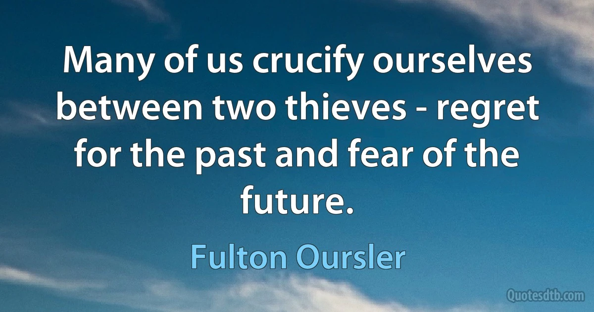 Many of us crucify ourselves between two thieves - regret for the past and fear of the future. (Fulton Oursler)