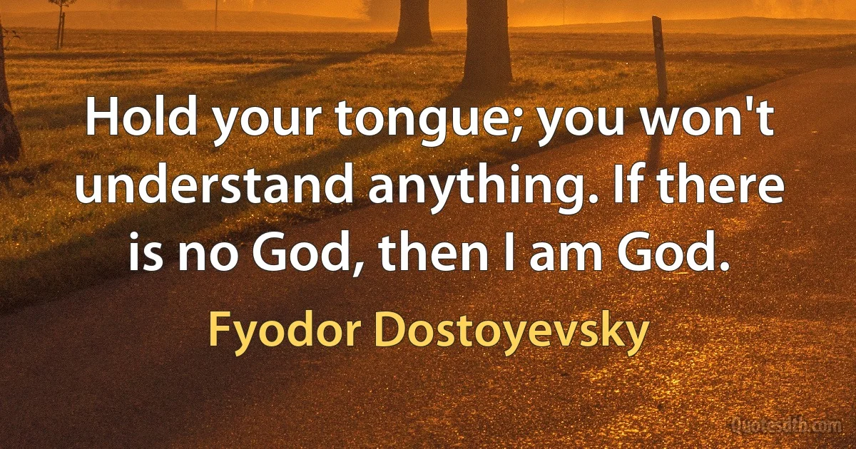 Hold your tongue; you won't understand anything. If there is no God, then I am God. (Fyodor Dostoyevsky)