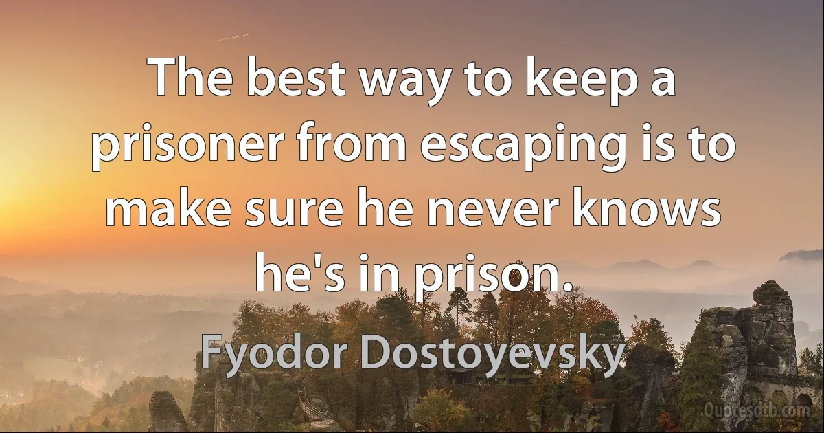 The best way to keep a prisoner from escaping is to make sure he never knows he's in prison. (Fyodor Dostoyevsky)