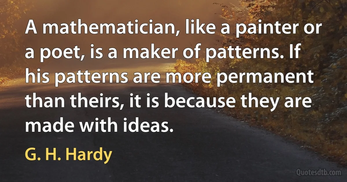 A mathematician, like a painter or a poet, is a maker of patterns. If his patterns are more permanent than theirs, it is because they are made with ideas. (G. H. Hardy)