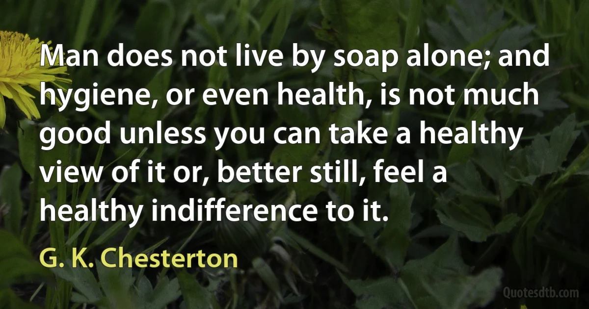 Man does not live by soap alone; and hygiene, or even health, is not much good unless you can take a healthy view of it or, better still, feel a healthy indifference to it. (G. K. Chesterton)