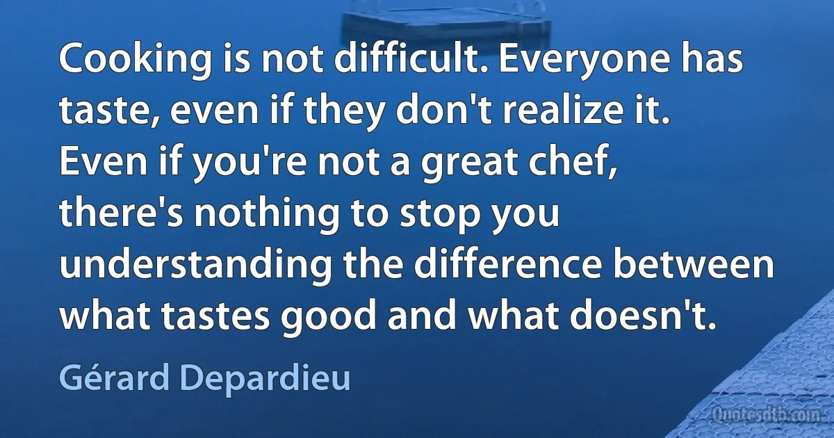 Cooking is not difficult. Everyone has taste, even if they don't realize it. Even if you're not a great chef, there's nothing to stop you understanding the difference between what tastes good and what doesn't. (Gérard Depardieu)