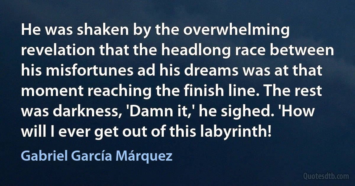 He was shaken by the overwhelming revelation that the headlong race between his misfortunes ad his dreams was at that moment reaching the finish line. The rest was darkness, 'Damn it,' he sighed. 'How will I ever get out of this labyrinth! (Gabriel García Márquez)