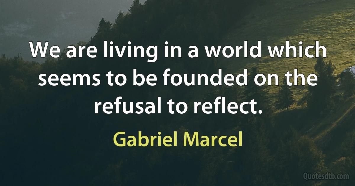 We are living in a world which seems to be founded on the refusal to reflect. (Gabriel Marcel)