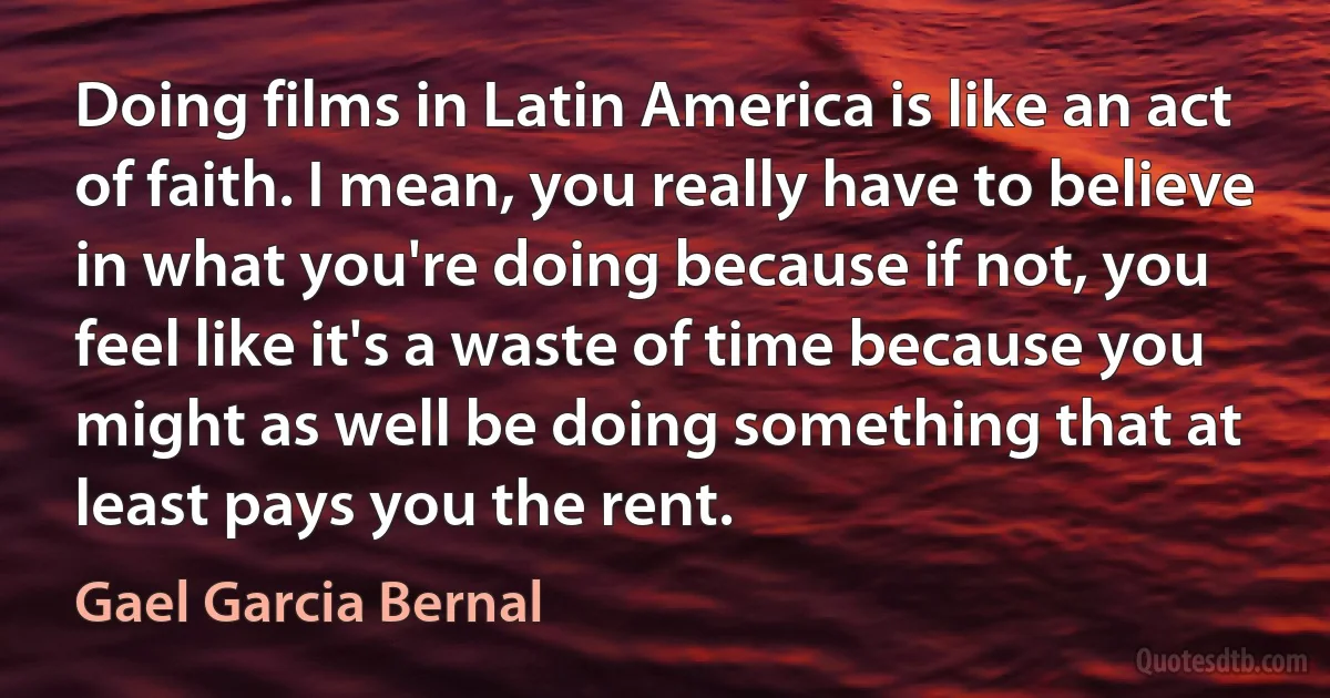 Doing films in Latin America is like an act of faith. I mean, you really have to believe in what you're doing because if not, you feel like it's a waste of time because you might as well be doing something that at least pays you the rent. (Gael Garcia Bernal)