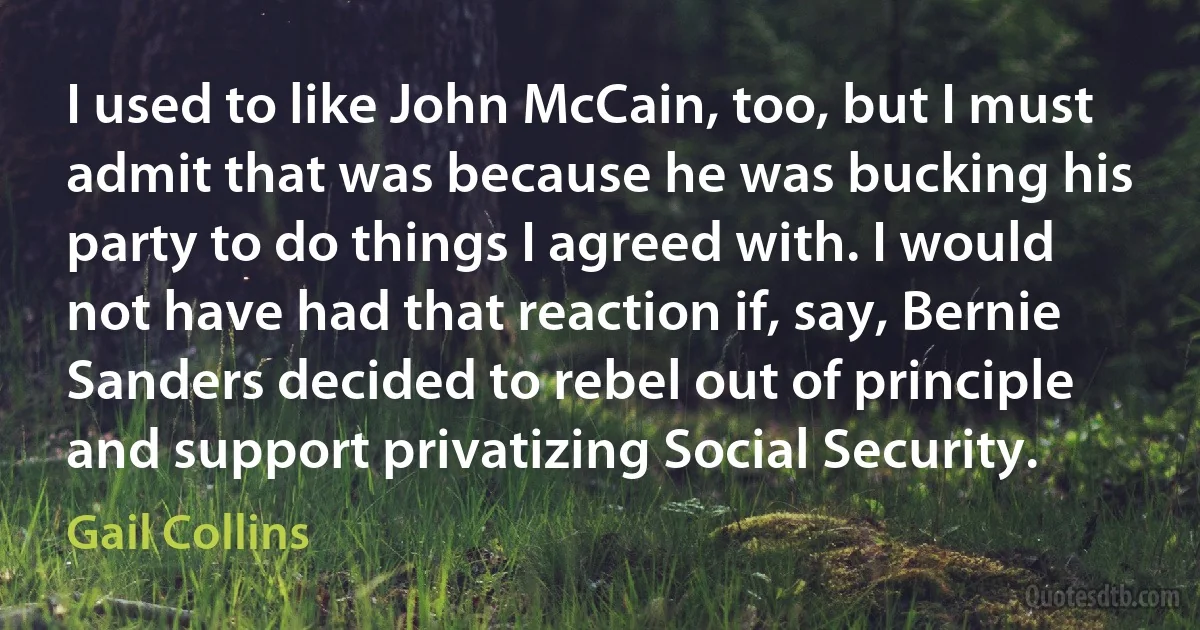 I used to like John McCain, too, but I must admit that was because he was bucking his party to do things I agreed with. I would not have had that reaction if, say, Bernie Sanders decided to rebel out of principle and support privatizing Social Security. (Gail Collins)