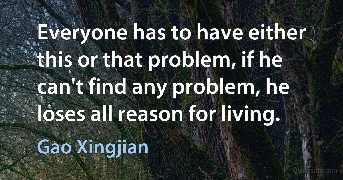 Everyone has to have either this or that problem, if he can't find any problem, he loses all reason for living. (Gao Xingjian)