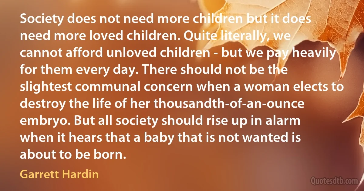 Society does not need more children but it does need more loved children. Quite literally, we cannot afford unloved children - but we pay heavily for them every day. There should not be the slightest communal concern when a woman elects to destroy the life of her thousandth-of-an-ounce embryo. But all society should rise up in alarm when it hears that a baby that is not wanted is about to be born. (Garrett Hardin)