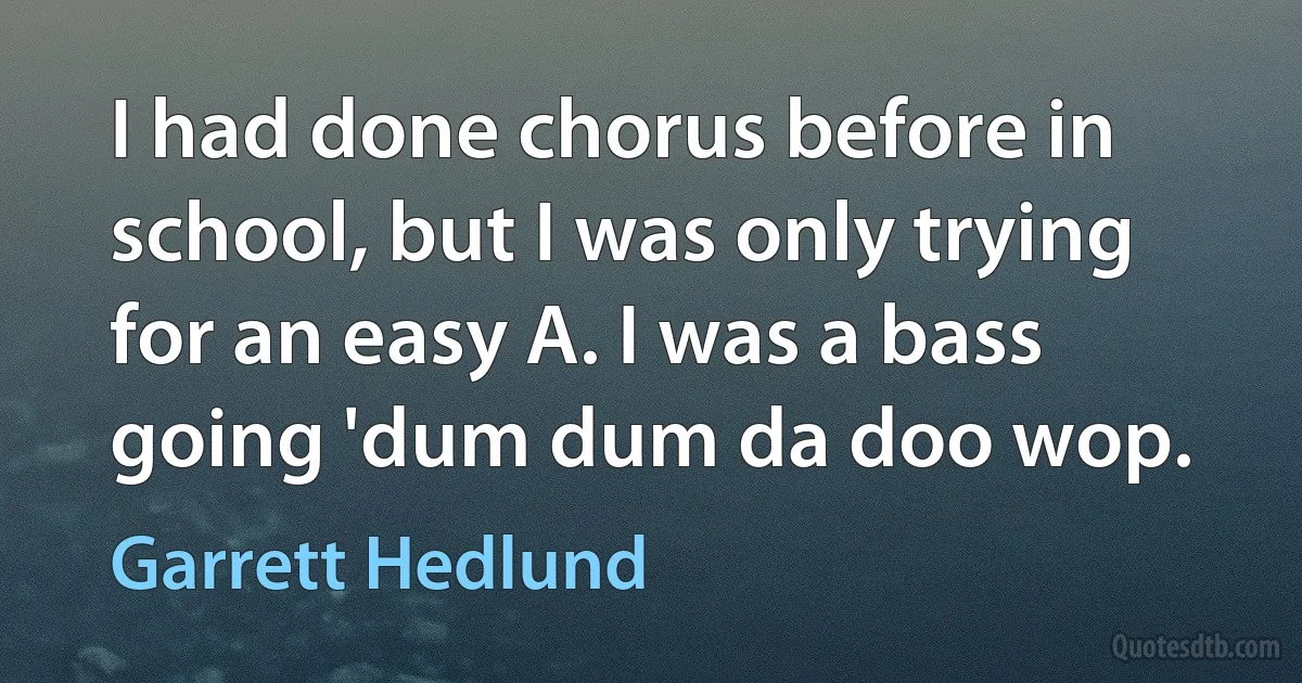 I had done chorus before in school, but I was only trying for an easy A. I was a bass going 'dum dum da doo wop. (Garrett Hedlund)