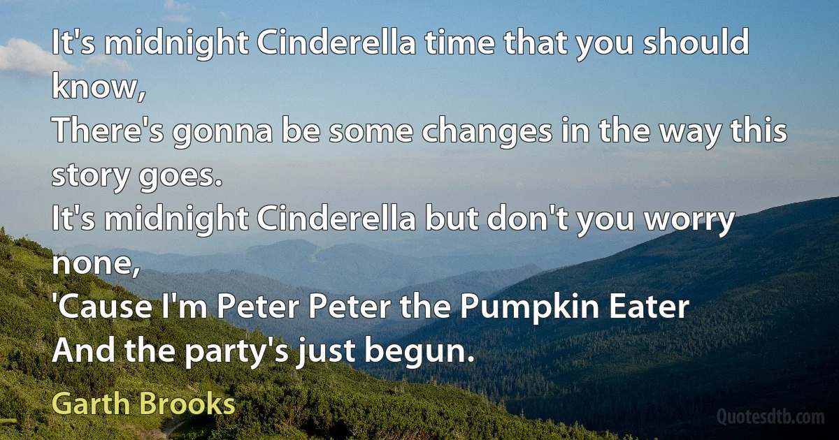 It's midnight Cinderella time that you should know,
There's gonna be some changes in the way this story goes.
It's midnight Cinderella but don't you worry none,
'Cause I'm Peter Peter the Pumpkin Eater
And the party's just begun. (Garth Brooks)