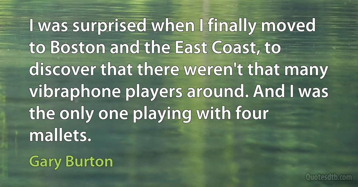 I was surprised when I finally moved to Boston and the East Coast, to discover that there weren't that many vibraphone players around. And I was the only one playing with four mallets. (Gary Burton)