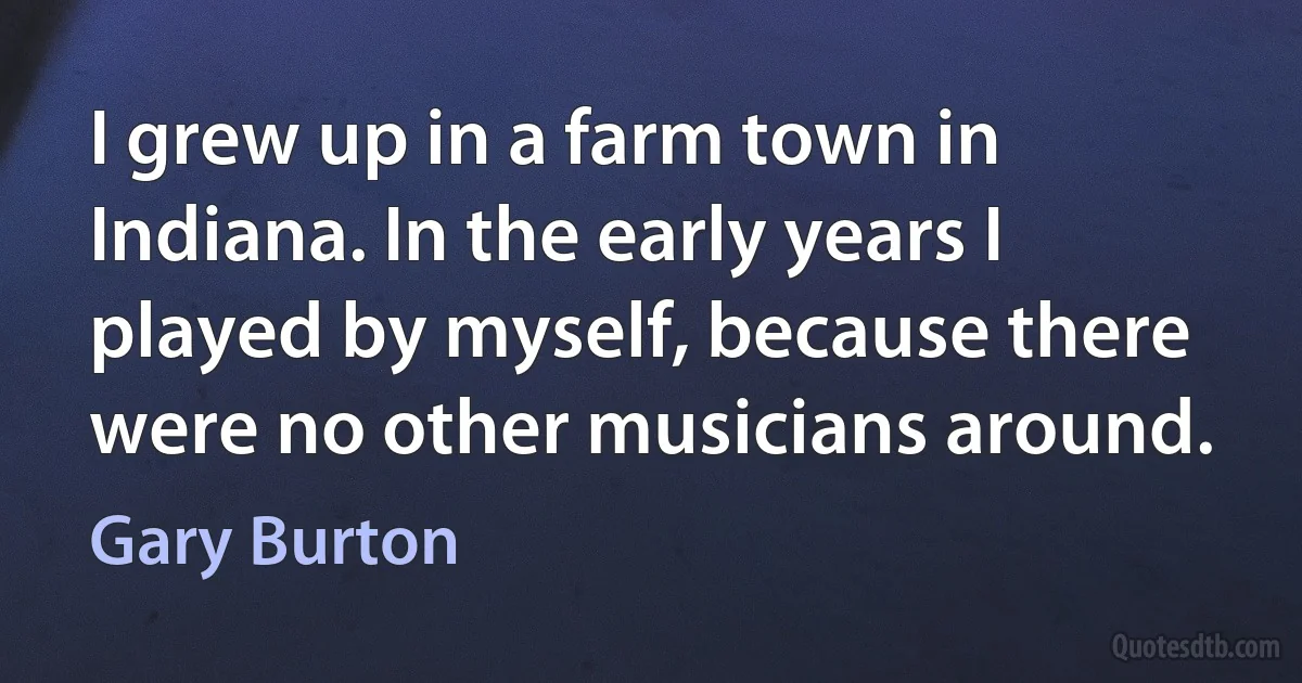 I grew up in a farm town in Indiana. In the early years I played by myself, because there were no other musicians around. (Gary Burton)