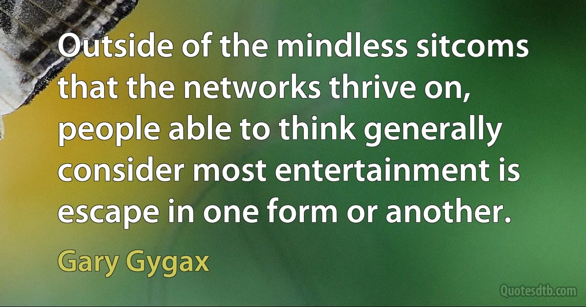 Outside of the mindless sitcoms that the networks thrive on, people able to think generally consider most entertainment is escape in one form or another. (Gary Gygax)